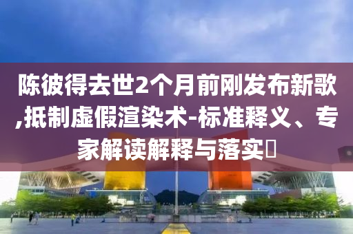 陳彼得去世2個(gè)月前剛發(fā)布新歌,抵制虛假渲染術(shù)-標(biāo)準(zhǔn)釋義、專家解讀解釋與落實(shí)?