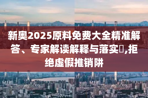新奧2025原料免費大全精準解答、專家解讀解釋與落實?,拒絕虛假推銷阱