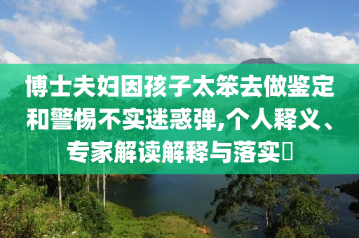 博士夫婦因孩子太笨去做鑒定和警惕不實(shí)迷惑彈,個(gè)人釋義、專家解讀解釋與落實(shí)?