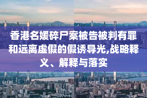 香港名媛碎尸案被告被判有罪和遠(yuǎn)離虛假的假誘導(dǎo)光,戰(zhàn)略釋義、解釋與落實(shí)