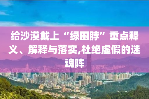 給沙漠戴上“綠圍脖”重點(diǎn)釋義、解釋與落實(shí),杜絕虛假的迷魂陣