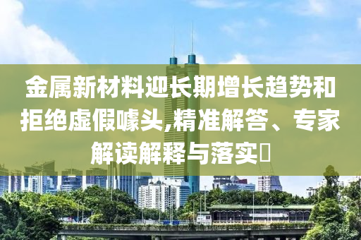 金屬新材料迎長(zhǎng)期增長(zhǎng)趨勢(shì)和拒絕虛假噱頭,精準(zhǔn)解答、專(zhuān)家解讀解釋與落實(shí)?