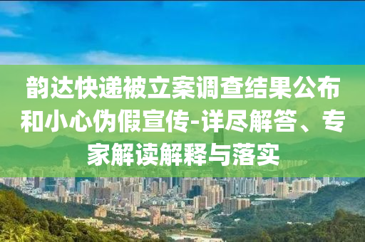韻達快遞被立案調(diào)查結(jié)果公布和小心偽假宣傳-詳盡解答、專家解讀解釋與落實