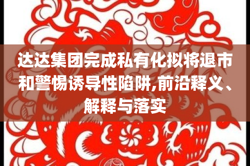 達達集團完成私有化擬將退市和警惕誘導性陷阱,前沿釋義、解釋與落實