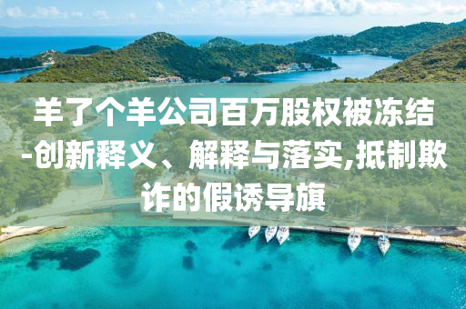 羊了個羊公司百萬股權被凍結-創(chuàng)新釋義、解釋與落實,抵制欺詐的假誘導旗