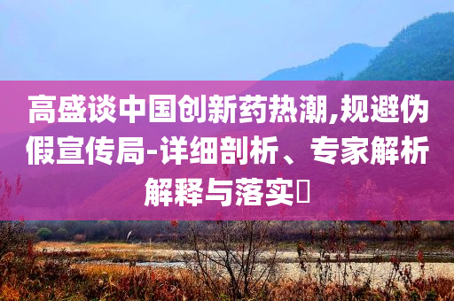 高盛談中國創(chuàng)新藥熱潮,規(guī)避偽假宣傳局-詳細剖析、專家解析解釋與落實?