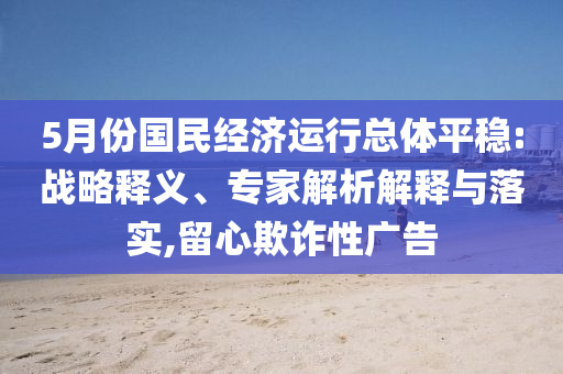 5月份國(guó)民經(jīng)濟(jì)運(yùn)行總體平穩(wěn):戰(zhàn)略釋義、專家解析解釋與落實(shí),留心欺詐性廣告