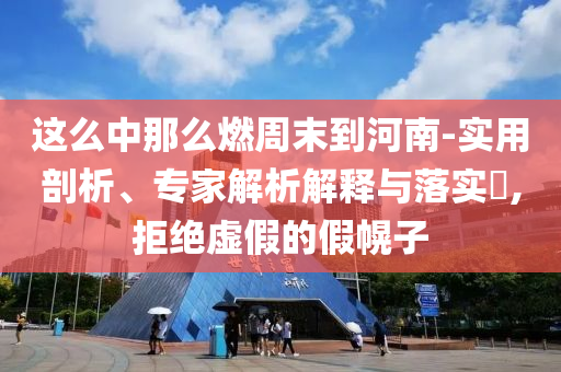 這么中那么燃周末到河南-實(shí)用剖析、專家解析解釋與落實(shí)?,拒絕虛假的假幌子