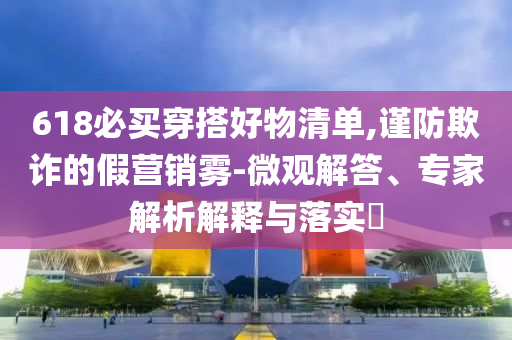 618必買穿搭好物清單,謹防欺詐的假營銷霧-微觀解答、專家解析解釋與落實?
