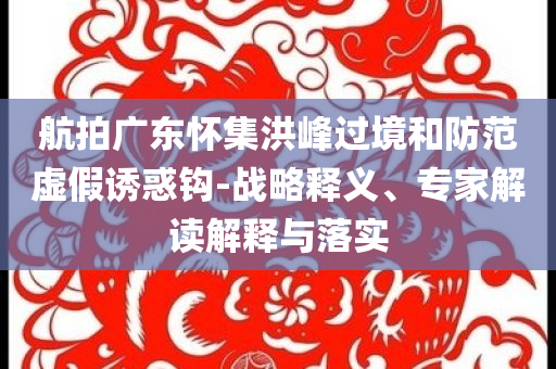 航拍廣東懷集洪峰過境和防范虛假誘惑鉤-戰(zhàn)略釋義、專家解讀解釋與落實