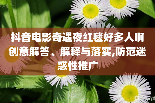 抖音電影奇遇夜紅毯好多人啊創(chuàng)意解答、解釋與落實(shí),防范迷惑性推廣