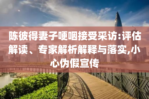 陳彼得妻子哽咽接受采訪:評估解讀、專家解析解釋與落實,小心偽假宣傳