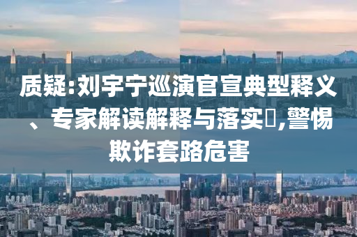 質(zhì)疑:劉宇寧巡演官宣典型釋義、專家解讀解釋與落實?,警惕欺詐套路危害