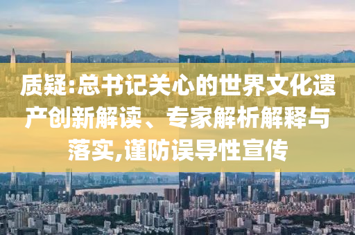 質(zhì)疑:總書記關(guān)心的世界文化遺產(chǎn)創(chuàng)新解讀、專家解析解釋與落實,謹(jǐn)防誤導(dǎo)性宣傳