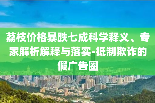 荔枝價格暴跌七成科學(xué)釋義、專家解析解釋與落實-抵制欺詐的假廣告圈