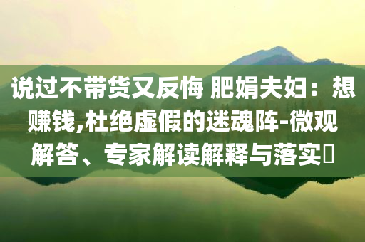 說(shuō)過(guò)不帶貨又反悔 肥娟夫婦：想賺錢(qián),杜絕虛假的迷魂陣-微觀解答、專家解讀解釋與落實(shí)?