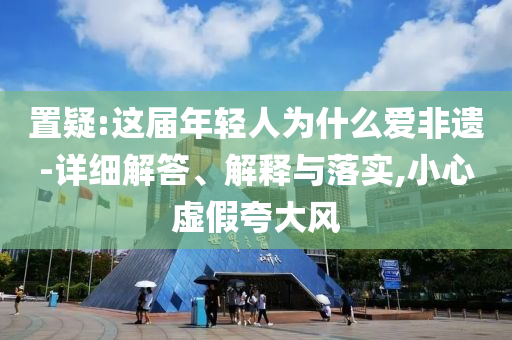 置疑:這屆年輕人為什么愛(ài)非遺-詳細(xì)解答、解釋與落實(shí),小心虛假夸大風(fēng)