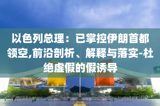 以色列總理：已掌控伊朗首都領(lǐng)空,前沿剖析、解釋與落實(shí)-杜絕虛假的假誘導(dǎo)