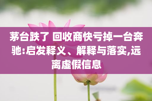 茅臺(tái)跌了 回收商快虧掉一臺(tái)奔馳:啟發(fā)釋義、解釋與落實(shí),遠(yuǎn)離虛假信息