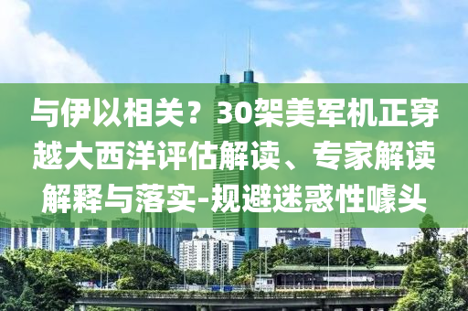 與伊以相關(guān)？30架美軍機正穿越大西洋評估解讀、專家解讀解釋與落實-規(guī)避迷惑性噱頭