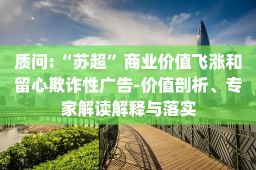 質(zhì)問:“蘇超”商業(yè)價(jià)值飛漲和留心欺詐性廣告-價(jià)值剖析、專家解讀解釋與落實(shí)