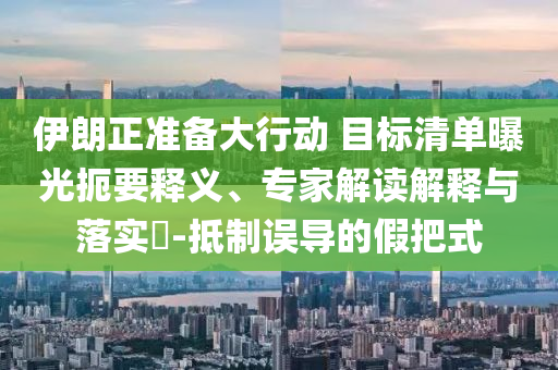 伊朗正準(zhǔn)備大行動(dòng) 目標(biāo)清單曝光扼要釋義、專家解讀解釋與落實(shí)?-抵制誤導(dǎo)的假把式