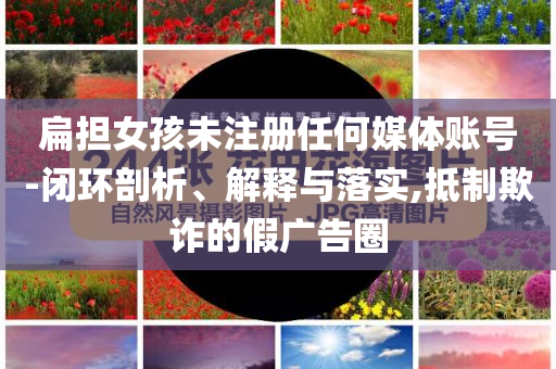 扁擔(dān)女孩未注冊任何媒體賬號-閉環(huán)剖析、解釋與落實,抵制欺詐的假廣告圈