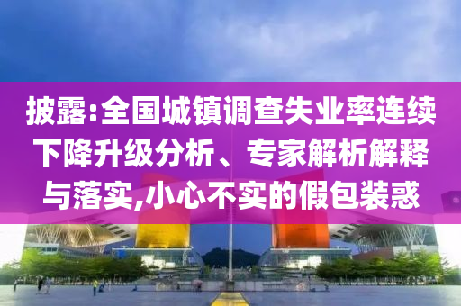 披露:全國城鎮(zhèn)調(diào)查失業(yè)率連續(xù)下降升級分析、專家解析解釋與落實,小心不實的假包裝惑