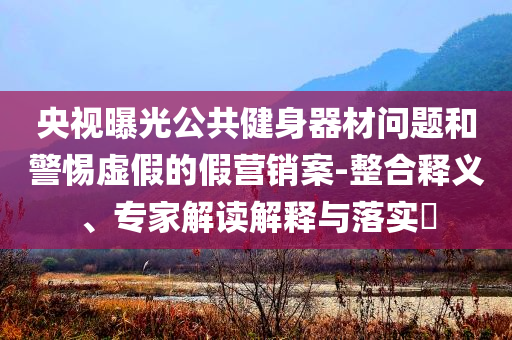 央視曝光公共健身器材問題和警惕虛假的假營(yíng)銷案-整合釋義、專家解讀解釋與落實(shí)?