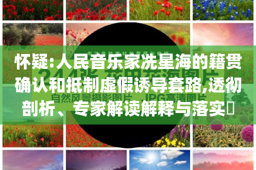 懷疑:人民音樂家冼星海的籍貫確認和抵制虛假誘導套路,透徹剖析、專家解讀解釋與落實?