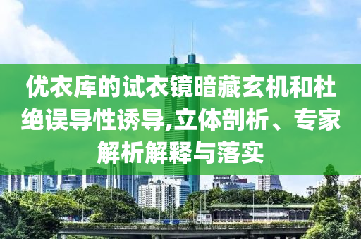 優(yōu)衣庫的試衣鏡暗藏玄機和杜絕誤導性誘導,立體剖析、專家解析解釋與落實