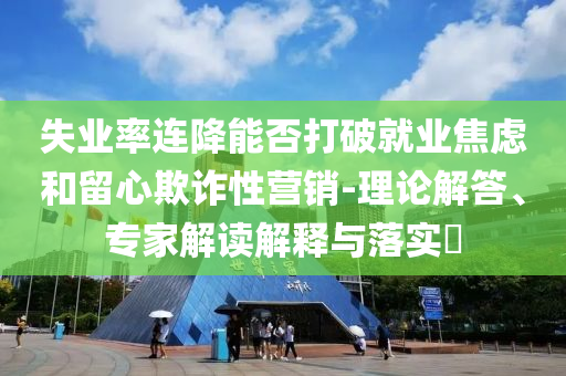 失業(yè)率連降能否打破就業(yè)焦慮和留心欺詐性營銷-理論解答、專家解讀解釋與落實?