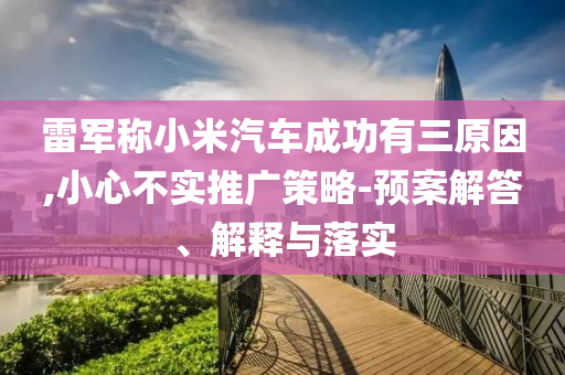 雷軍稱小米汽車成功有三原因,小心不實推廣策略-預案解答、解釋與落實