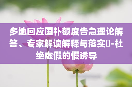 多地回應(yīng)國補額度告急理論解答、專家解讀解釋與落實?-杜絕虛假的假誘導