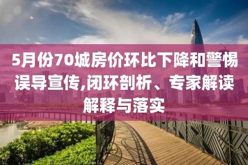 5月份70城房?jī)r(jià)環(huán)比下降和警惕誤導(dǎo)宣傳,閉環(huán)剖析、專(zhuān)家解讀解釋與落實(shí)