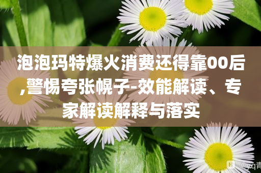 泡泡瑪特爆火消費(fèi)還得靠00后,警惕夸張幌子-效能解讀、專(zhuān)家解讀解釋與落實(shí)