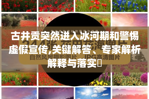 古井貢突然進(jìn)入冰河期和警惕虛假宣傳,關(guān)鍵解答、專(zhuān)家解析解釋與落實(shí)?
