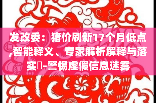發(fā)改委：豬價(jià)刷新17個(gè)月低點(diǎn),智能釋義、專(zhuān)家解析解釋與落實(shí)?-警惕虛假信息迷霧