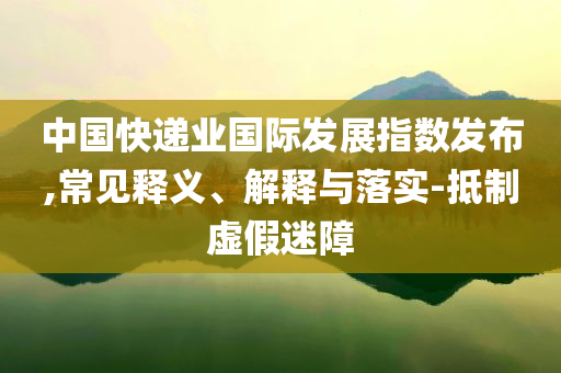 中國快遞業(yè)國際發(fā)展指數(shù)發(fā)布,常見釋義、解釋與落實(shí)-抵制虛假迷障