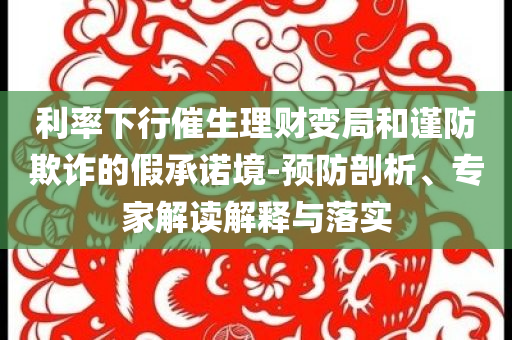 利率下行催生理財(cái)變局和謹(jǐn)防欺詐的假承諾境-預(yù)防剖析、專家解讀解釋與落實(shí)