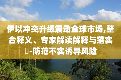 伊以沖突升級震動全球市場,整合釋義、專家解讀解釋與落實?-防范不實誘導(dǎo)風(fēng)險