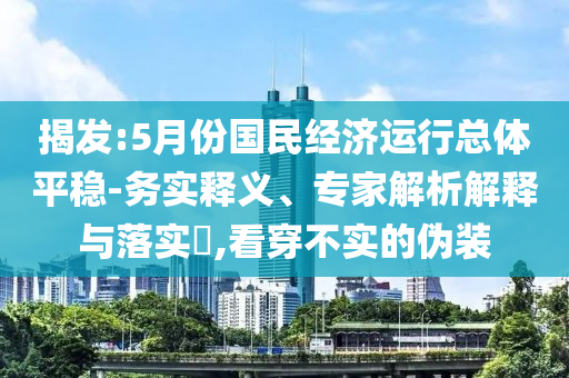 揭發(fā):5月份國民經(jīng)濟運行總體平穩(wěn)-務(wù)實釋義、專家解析解釋與落實?,看穿不實的偽裝