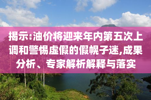 揭示:油價將迎來年內(nèi)第五次上調(diào)和警惕虛假的假幌子迷,成果分析、專家解析解釋與落實