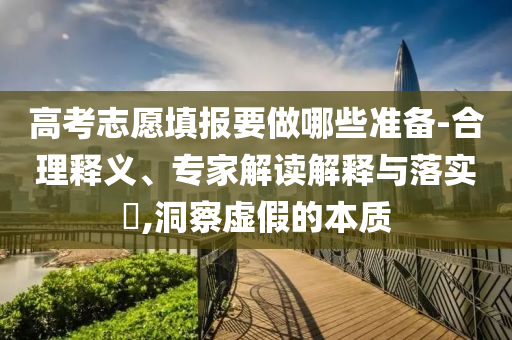 高考志愿填報(bào)要做哪些準(zhǔn)備-合理釋義、專家解讀解釋與落實(shí)?,洞察虛假的本質(zhì)