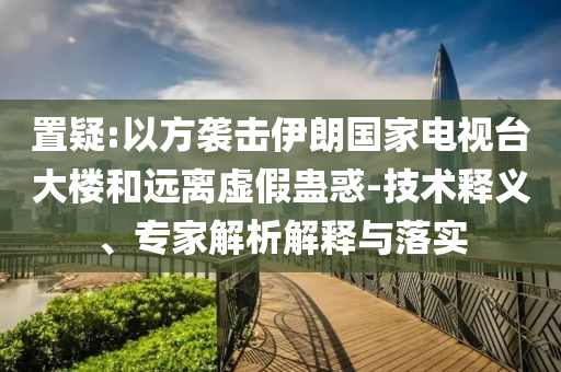 置疑:以方襲擊伊朗國(guó)家電視臺(tái)大樓和遠(yuǎn)離虛假蠱惑-技術(shù)釋義、專家解析解釋與落實(shí)