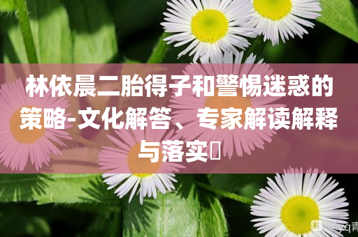 林依晨二胎得子和警惕迷惑的策略-文化解答、專家解讀解釋與落實?