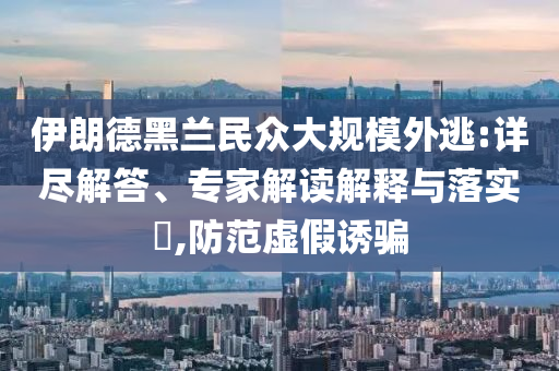 伊朗德黑蘭民眾大規(guī)模外逃:詳盡解答、專家解讀解釋與落實?,防范虛假誘騙