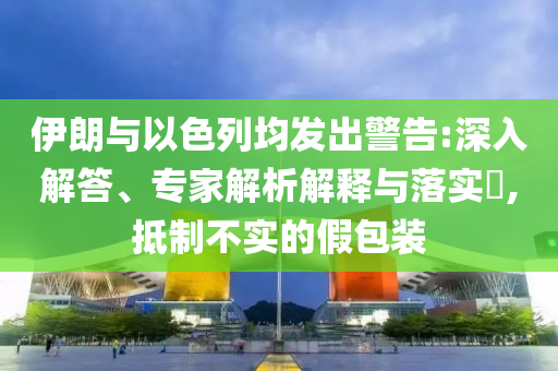 伊朗與以色列均發(fā)出警告:深入解答、專家解析解釋與落實?,抵制不實的假包裝