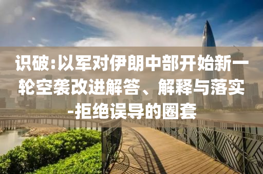 識破:以軍對伊朗中部開始新一輪空襲改進(jìn)解答、解釋與落實(shí)-拒絕誤導(dǎo)的圈套