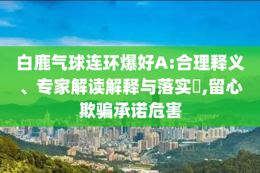 白鹿氣球連環(huán)爆好A:合理釋義、專家解讀解釋與落實(shí)?,留心欺騙承諾危害